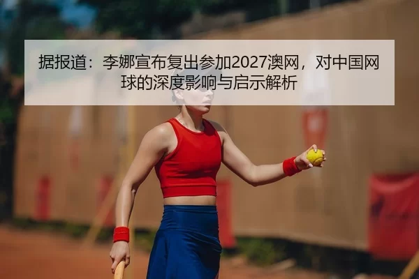 据报道：李娜宣布复出参加2027澳网，对中国网球的深度影响与启示解析