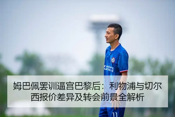 姆巴佩罢训逼宫巴黎后：利物浦与切尔西报价差异及转会前景全解析