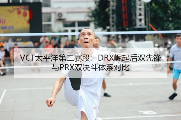 VCT太平洋第二赛段：DRX崛起后双先锋与PRX双决斗体系对比