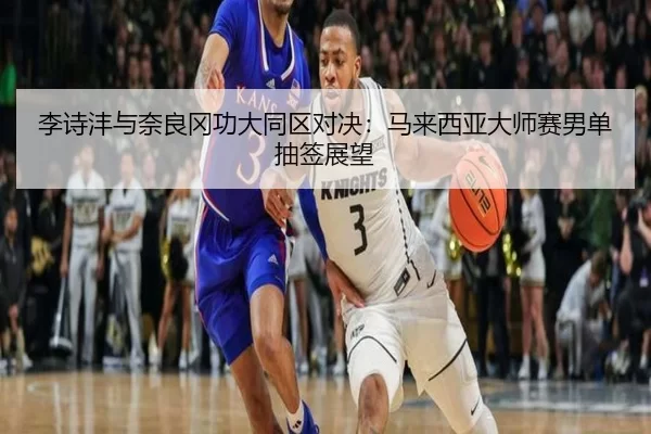 李诗沣与奈良冈功大同区对决：马来西亚大师赛男单抽签展望
